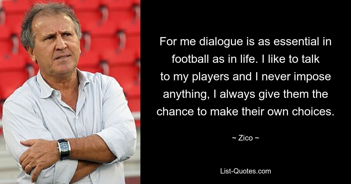 For me dialogue is as essential in football as in life. I like to talk to my players and I never impose anything, I always give them the chance to make their own choices. — © Zico