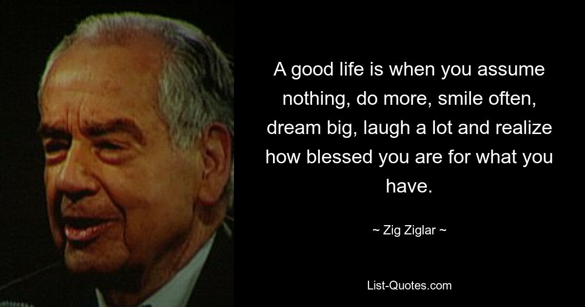 A good life is when you assume nothing, do more, smile often, dream big, laugh a lot and realize how blessed you are for what you have. — © Zig Ziglar