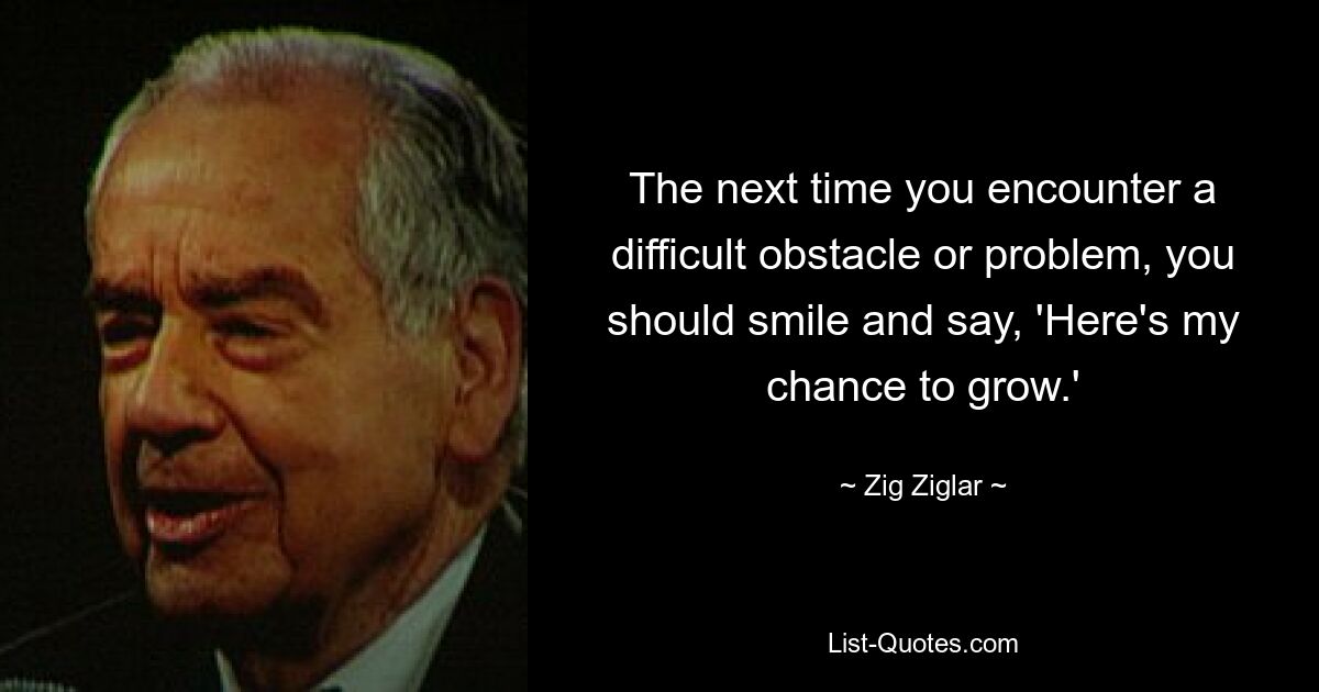 The next time you encounter a difficult obstacle or problem, you should smile and say, 'Here's my chance to grow.' — © Zig Ziglar