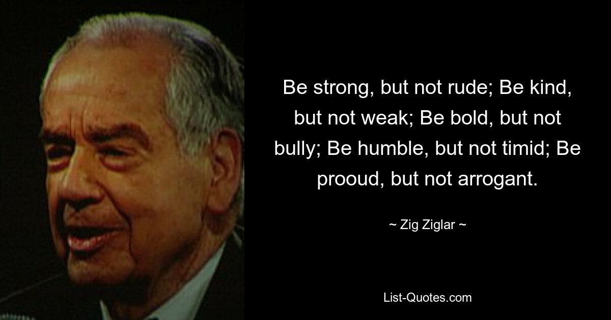 Be strong, but not rude; Be kind, but not weak; Be bold, but not bully; Be humble, but not timid; Be prooud, but not arrogant. — © Zig Ziglar