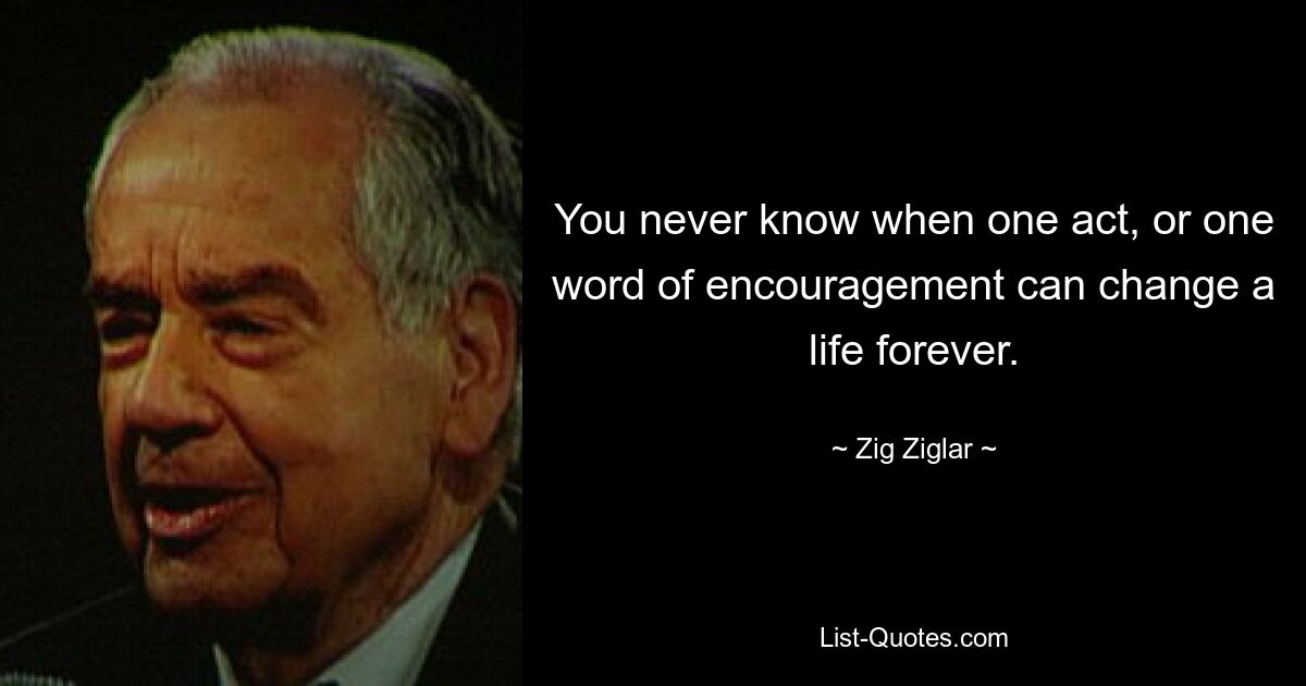 You never know when one act, or one word of encouragement can change a life forever. — © Zig Ziglar