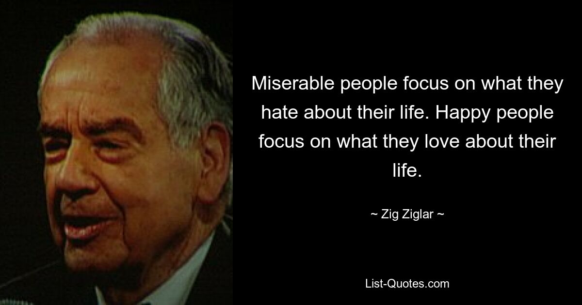 Miserable people focus on what they hate about their life. Happy people focus on what they love about their life. — © Zig Ziglar