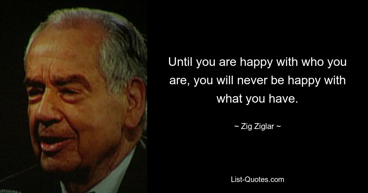 Until you are happy with who you are, you will never be happy with what you have. — © Zig Ziglar