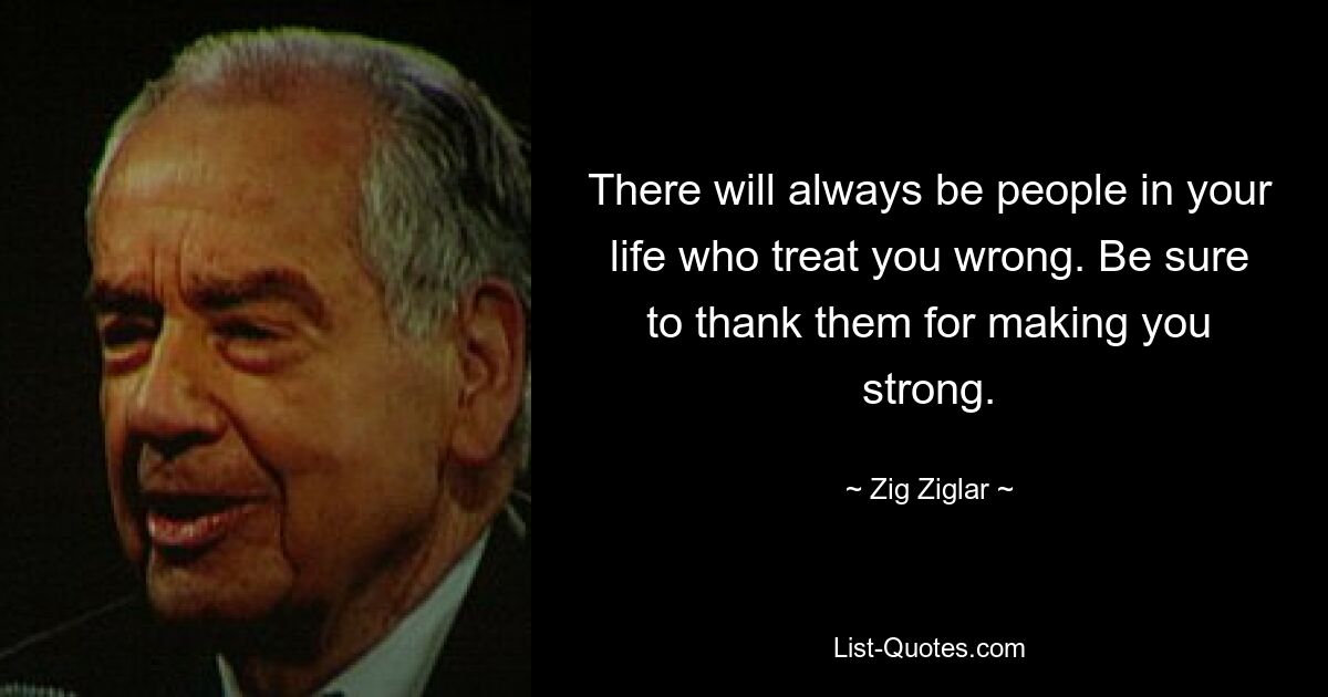 There will always be people in your life who treat you wrong. Be sure to thank them for making you strong. — © Zig Ziglar