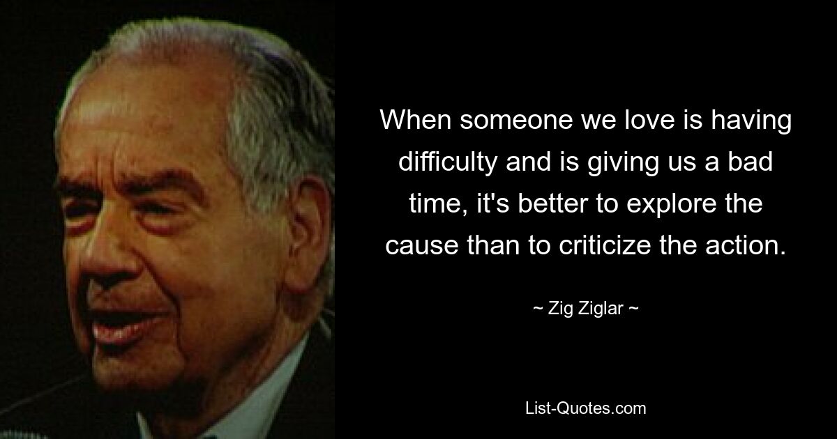 When someone we love is having difficulty and is giving us a bad time, it's better to explore the cause than to criticize the action. — © Zig Ziglar