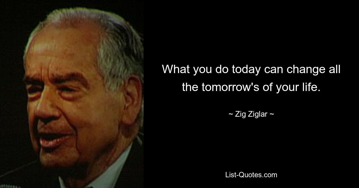 What you do today can change all the tomorrow's of your life. — © Zig Ziglar