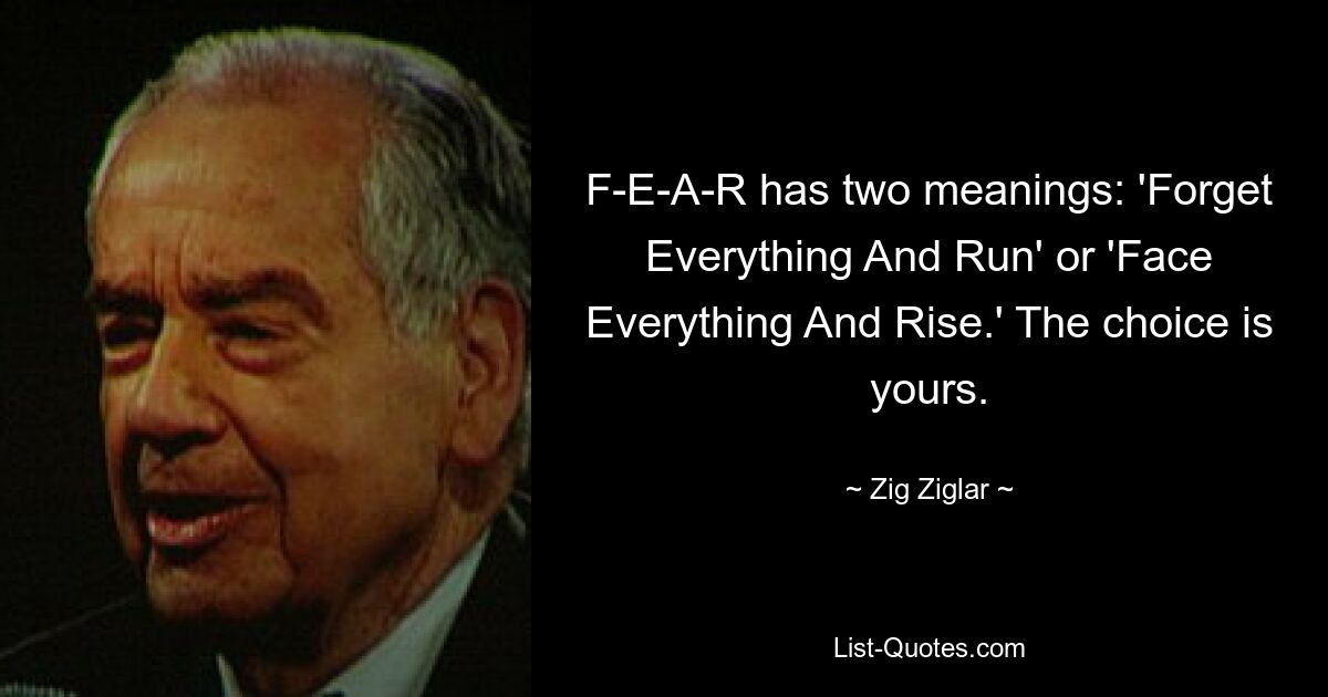 F-E-A-R has two meanings: 'Forget Everything And Run' or 'Face Everything And Rise.' The choice is yours. — © Zig Ziglar