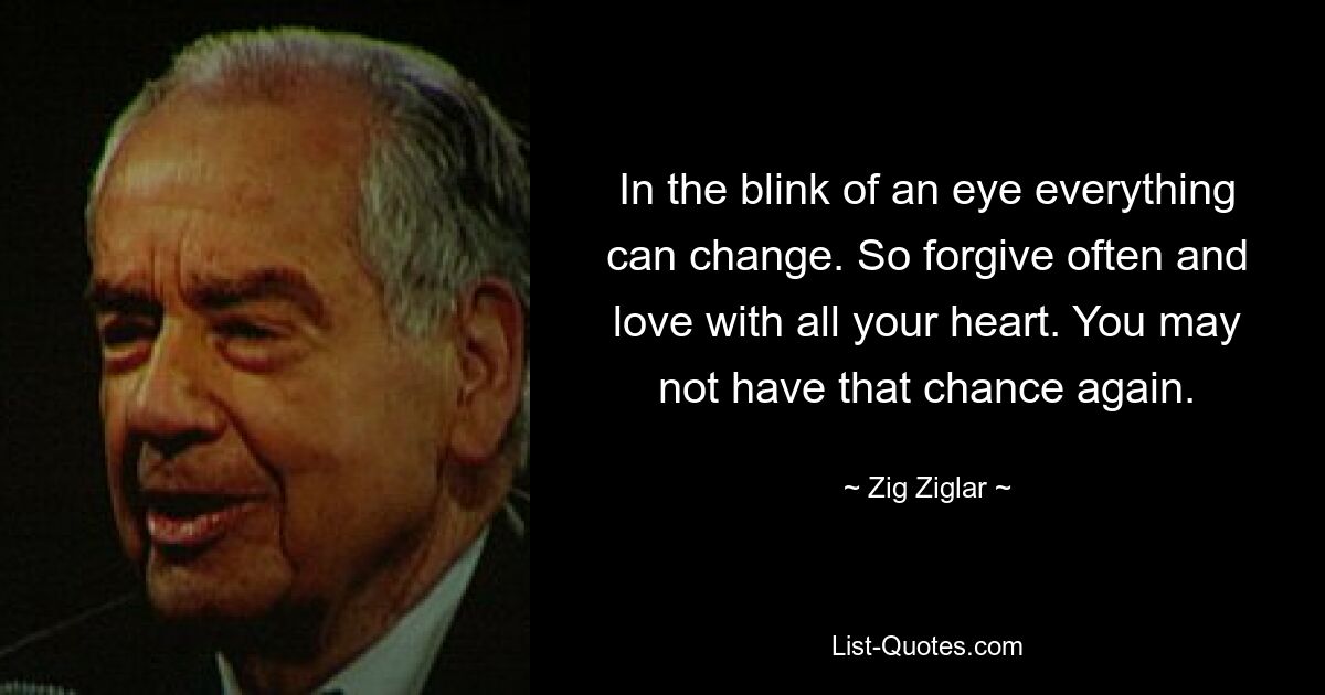 In the blink of an eye everything can change. So forgive often and love with all your heart. You may not have that chance again. — © Zig Ziglar