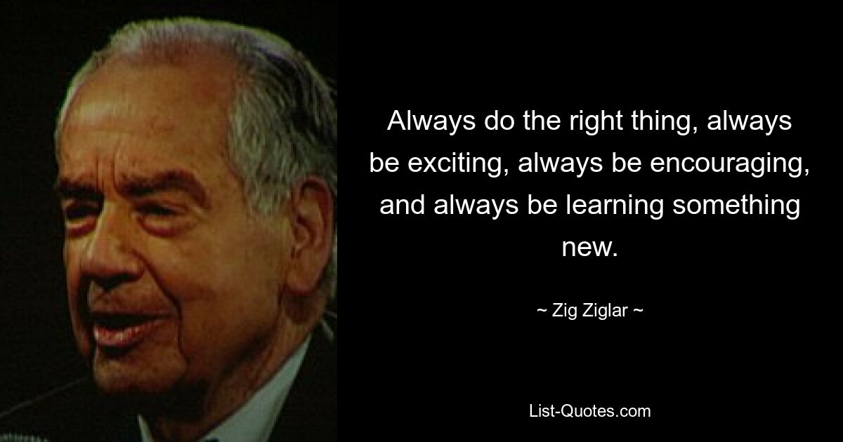 Always do the right thing, always be exciting, always be encouraging, and always be learning something new. — © Zig Ziglar