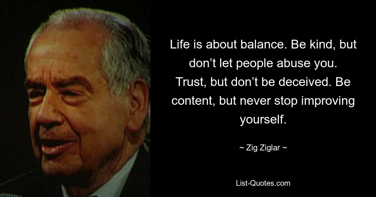 Life is about balance. Be kind, but don’t let people abuse you. Trust, but don’t be deceived. Be content, but never stop improving yourself. — © Zig Ziglar