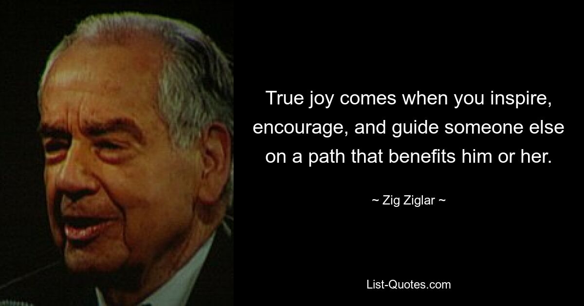 True joy comes when you inspire, encourage, and guide someone else on a path that benefits him or her. — © Zig Ziglar