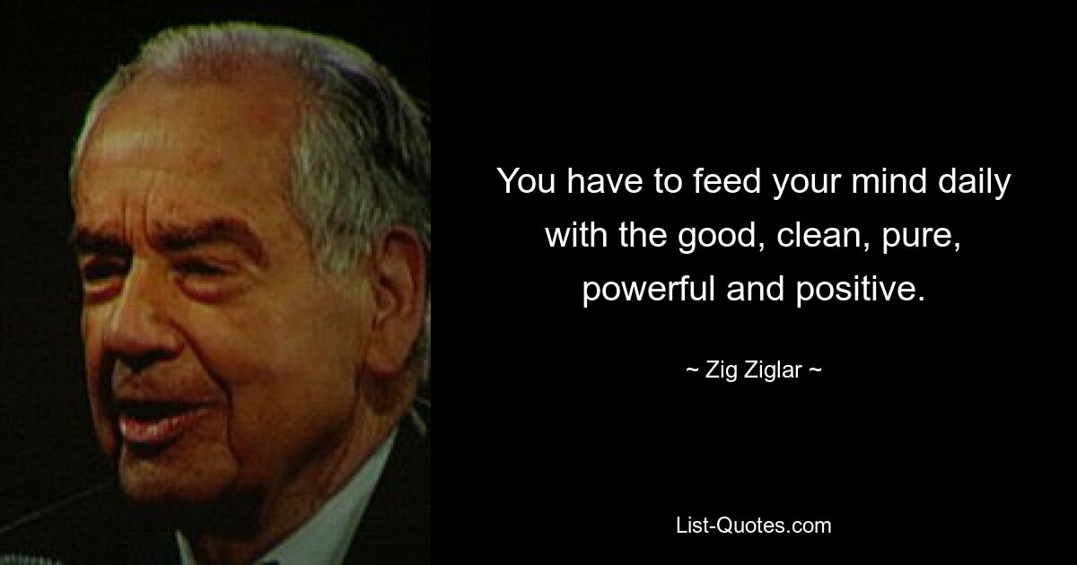 You have to feed your mind daily with the good, clean, pure, powerful and positive. — © Zig Ziglar