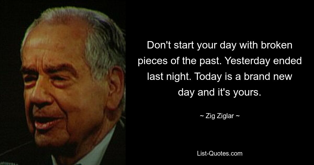 Don't start your day with broken pieces of the past. Yesterday ended last night. Today is a brand new day and it's yours. — © Zig Ziglar