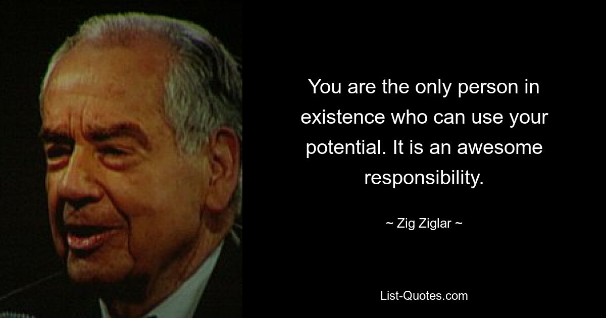 You are the only person in existence who can use your potential. It is an awesome responsibility. — © Zig Ziglar