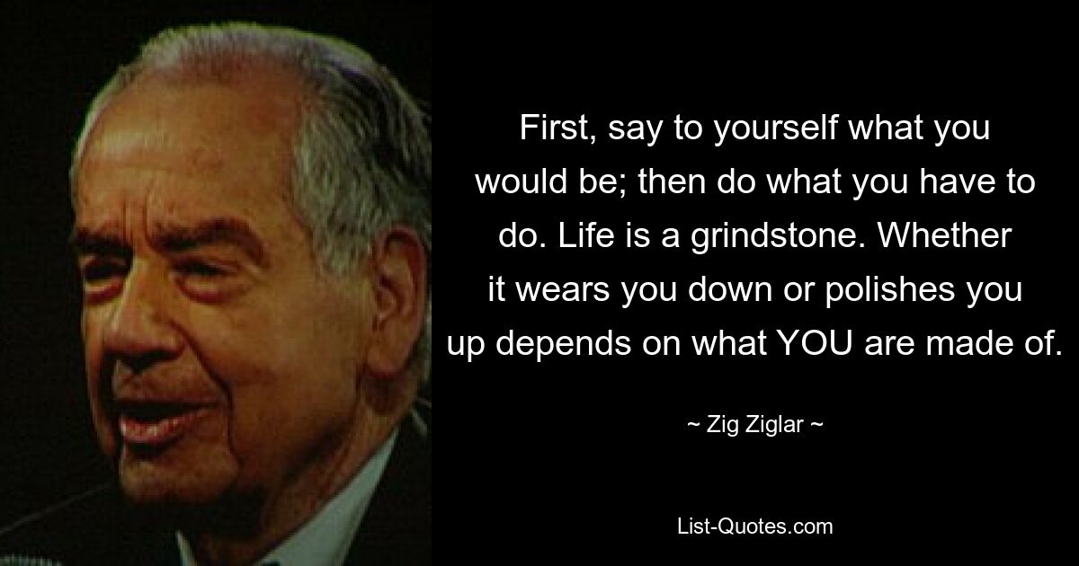 First, say to yourself what you would be; then do what you have to do. Life is a grindstone. Whether it wears you down or polishes you up depends on what YOU are made of. — © Zig Ziglar