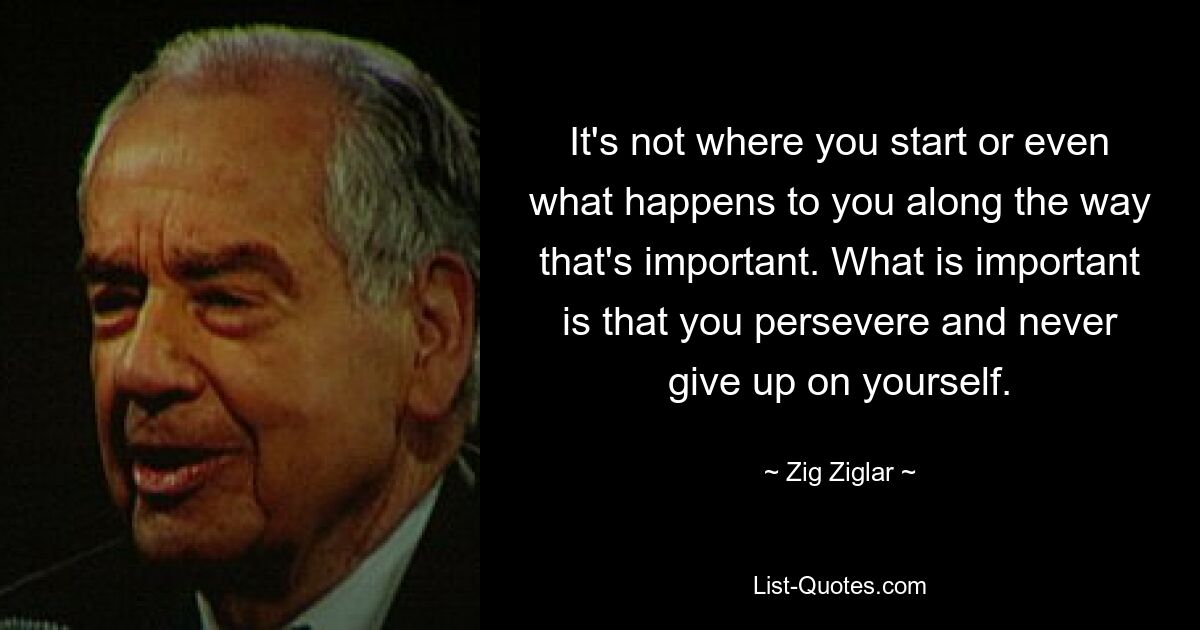 It's not where you start or even what happens to you along the way that's important. What is important is that you persevere and never give up on yourself. — © Zig Ziglar