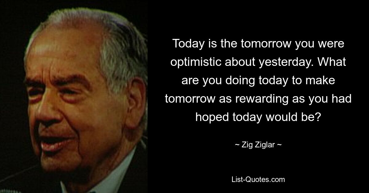 Today is the tomorrow you were optimistic about yesterday. What are you doing today to make tomorrow as rewarding as you had hoped today would be? — © Zig Ziglar