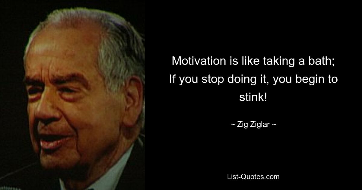 Motivation is like taking a bath; If you stop doing it, you begin to stink! — © Zig Ziglar