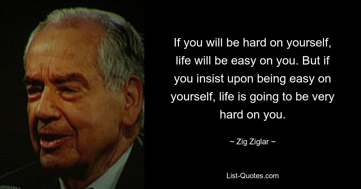 If you will be hard on yourself, life will be easy on you. But if you insist upon being easy on yourself, life is going to be very hard on you. — © Zig Ziglar