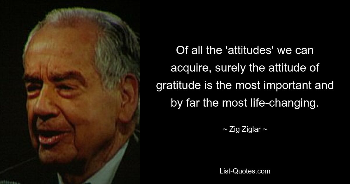 Of all the 'attitudes' we can acquire, surely the attitude of gratitude is the most important and by far the most life-changing. — © Zig Ziglar