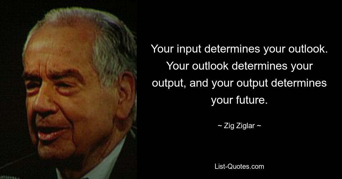 Your input determines your outlook. Your outlook determines your output, and your output determines your future. — © Zig Ziglar