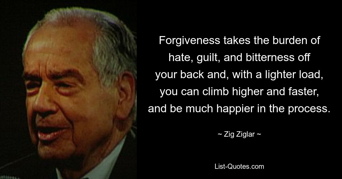 Forgiveness takes the burden of hate, guilt, and bitterness off your back and, with a lighter load, you can climb higher and faster, and be much happier in the process. — © Zig Ziglar