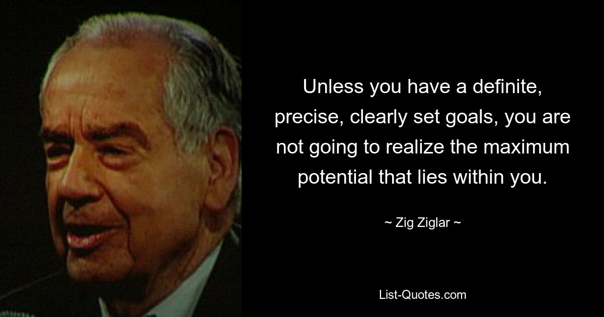 Unless you have a definite, precise, clearly set goals, you are not going to realize the maximum potential that lies within you. — © Zig Ziglar