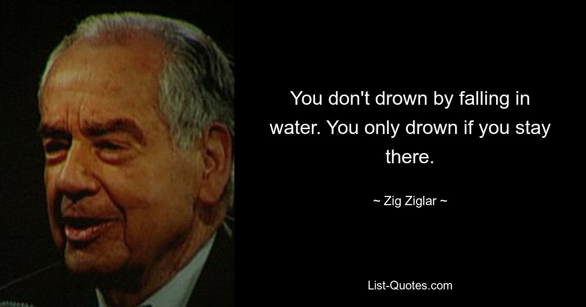 You don't drown by falling in water. You only drown if you stay there. — © Zig Ziglar