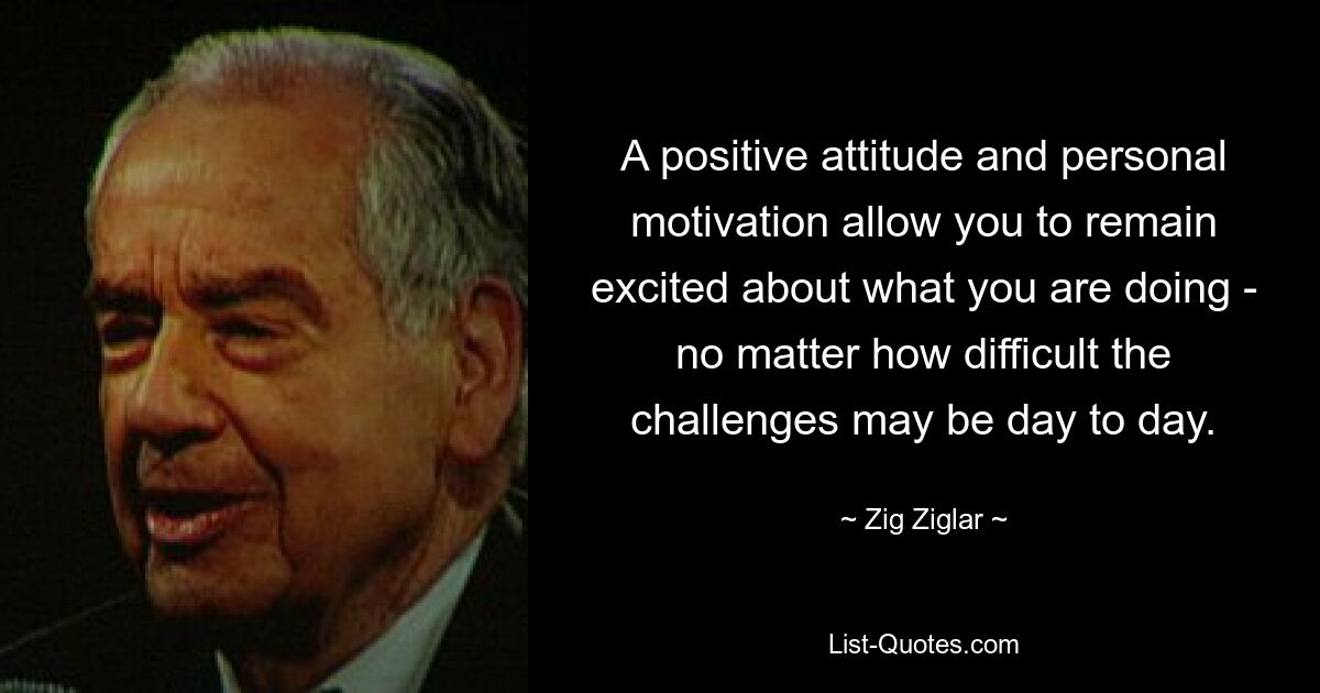 A positive attitude and personal motivation allow you to remain excited about what you are doing - no matter how difficult the challenges may be day to day. — © Zig Ziglar