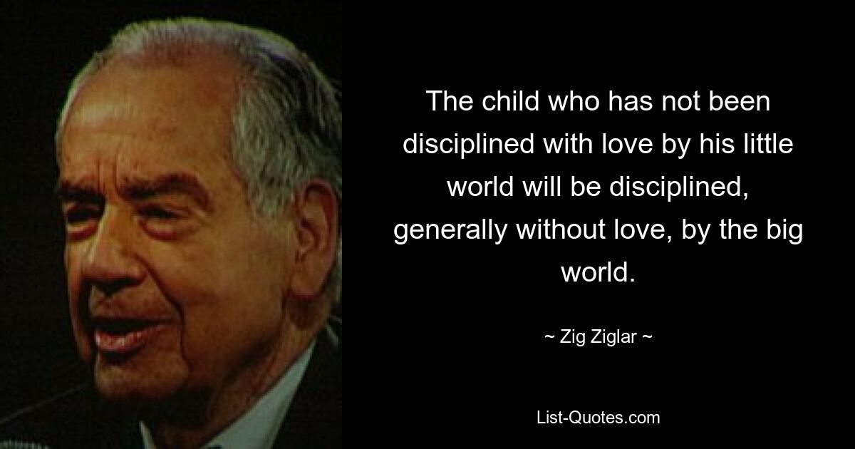 The child who has not been disciplined with love by his little world will be disciplined, generally without love, by the big world. — © Zig Ziglar