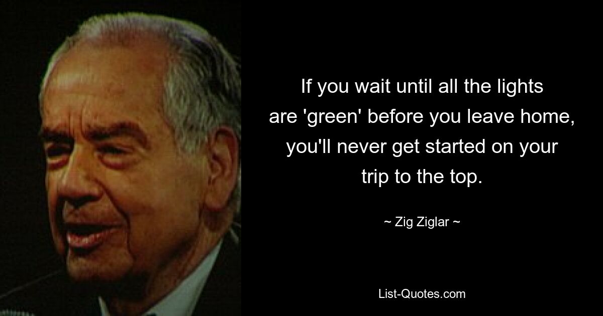 If you wait until all the lights are 'green' before you leave home, you'll never get started on your trip to the top. — © Zig Ziglar