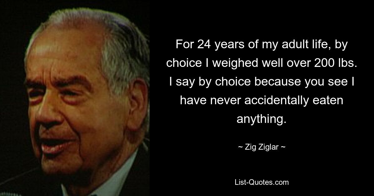 For 24 years of my adult life, by choice I weighed well over 200 lbs. I say by choice because you see I have never accidentally eaten anything. — © Zig Ziglar