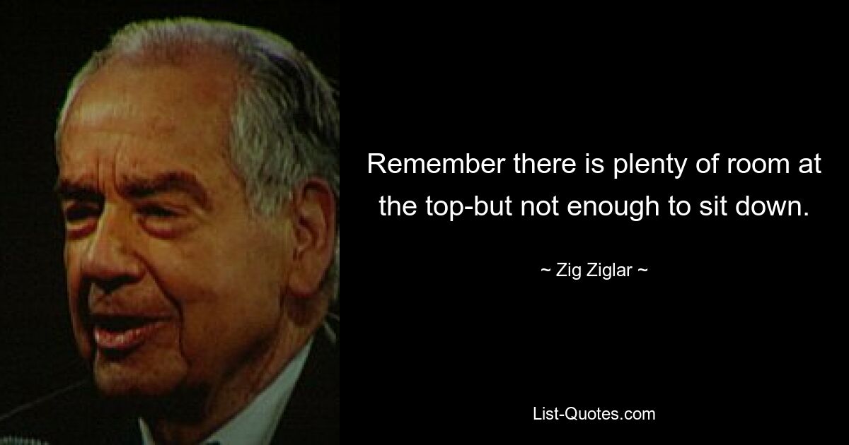 Remember there is plenty of room at the top-but not enough to sit down. — © Zig Ziglar