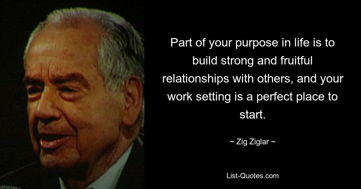 Part of your purpose in life is to build strong and fruitful relationships with others, and your work setting is a perfect place to start. — © Zig Ziglar