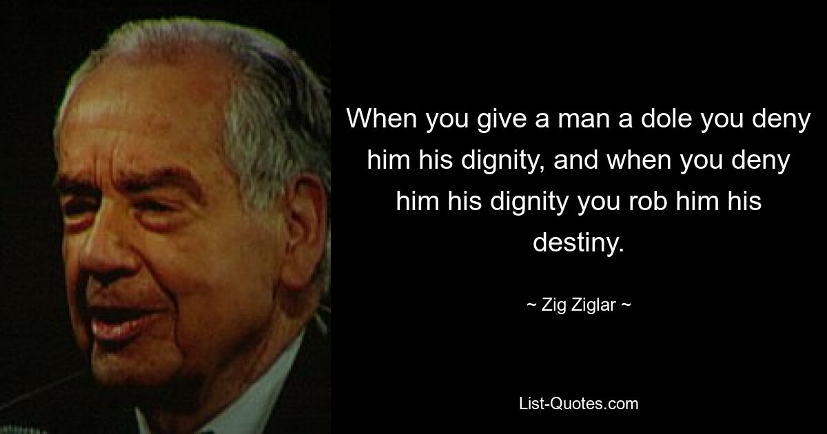 When you give a man a dole you deny him his dignity, and when you deny him his dignity you rob him his destiny. — © Zig Ziglar