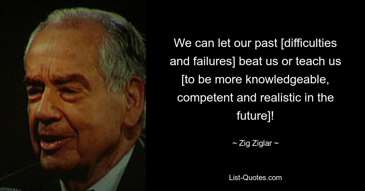 We can let our past [difficulties and failures] beat us or teach us [to be more knowledgeable, competent and realistic in the future]! — © Zig Ziglar