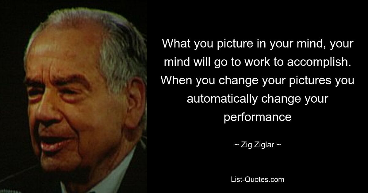 What you picture in your mind, your mind will go to work to accomplish. When you change your pictures you automatically change your performance — © Zig Ziglar