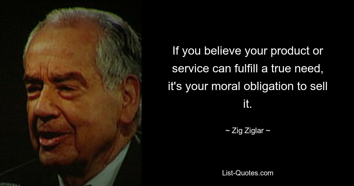 If you believe your product or service can fulfill a true need, it's your moral obligation to sell it. — © Zig Ziglar