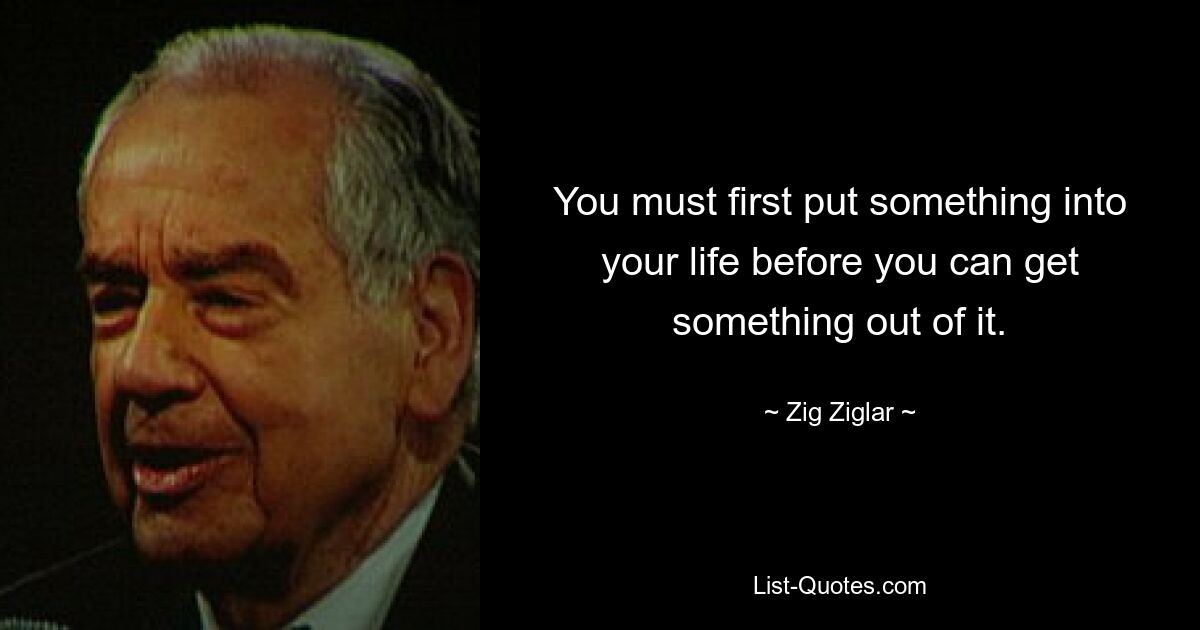 You must first put something into your life before you can get something out of it. — © Zig Ziglar