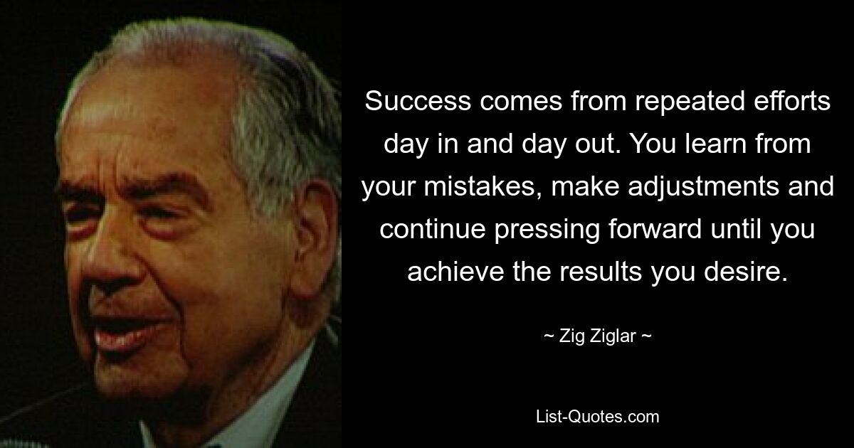 Success comes from repeated efforts day in and day out. You learn from your mistakes, make adjustments and continue pressing forward until you achieve the results you desire. — © Zig Ziglar