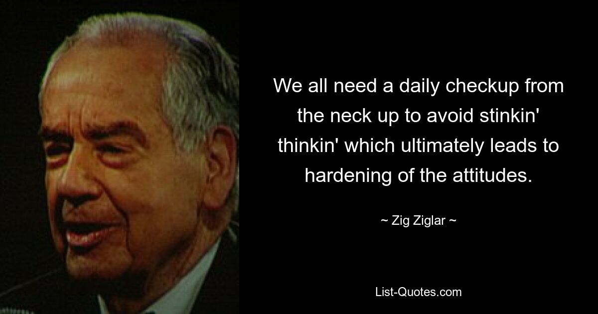 We all need a daily checkup from the neck up to avoid stinkin' thinkin' which ultimately leads to hardening of the attitudes. — © Zig Ziglar