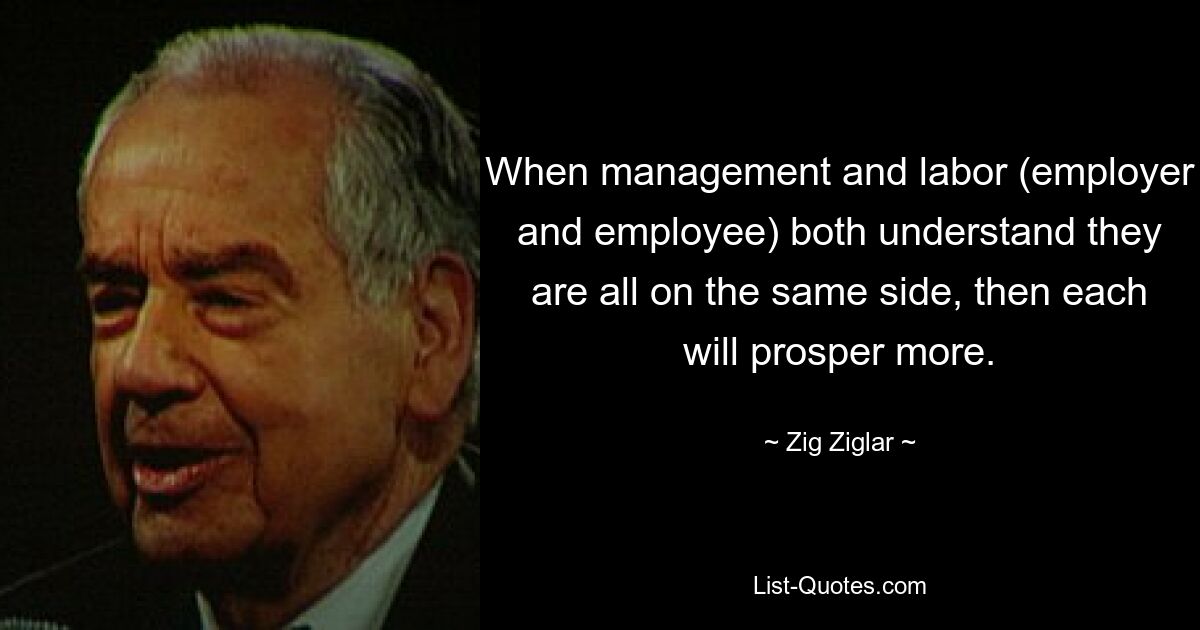 When management and labor (employer and employee) both understand they are all on the same side, then each will prosper more. — © Zig Ziglar