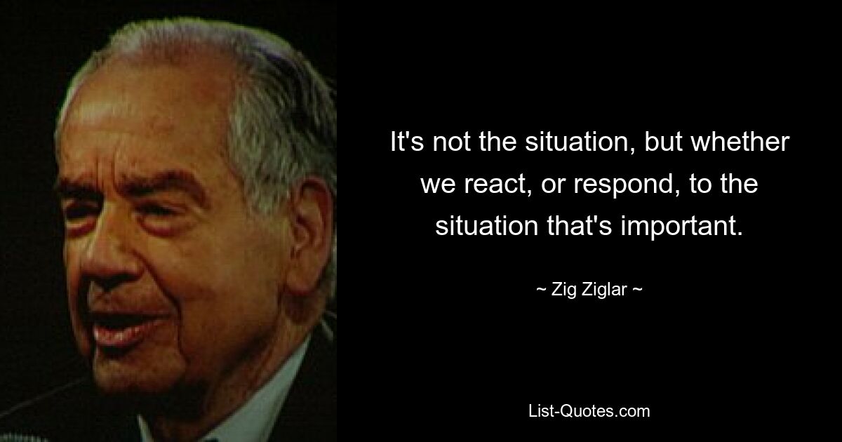 It's not the situation, but whether we react, or respond, to the situation that's important. — © Zig Ziglar