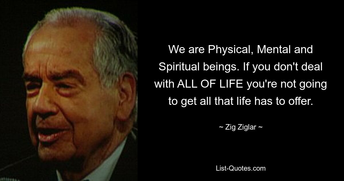 We are Physical, Mental and Spiritual beings. If you don't deal with ALL OF LIFE you're not going to get all that life has to offer. — © Zig Ziglar