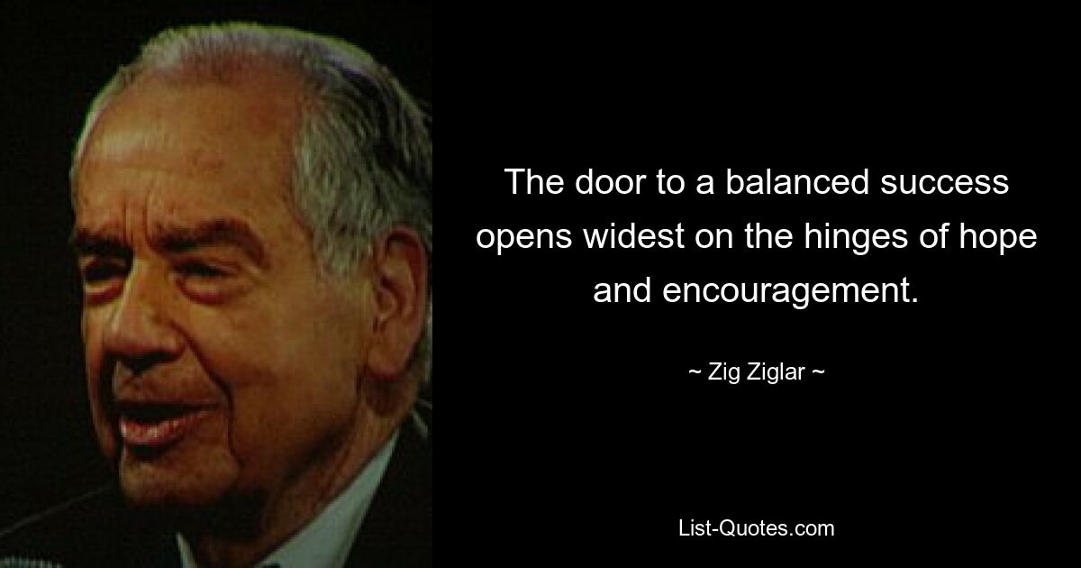 The door to a balanced success opens widest on the hinges of hope and encouragement. — © Zig Ziglar