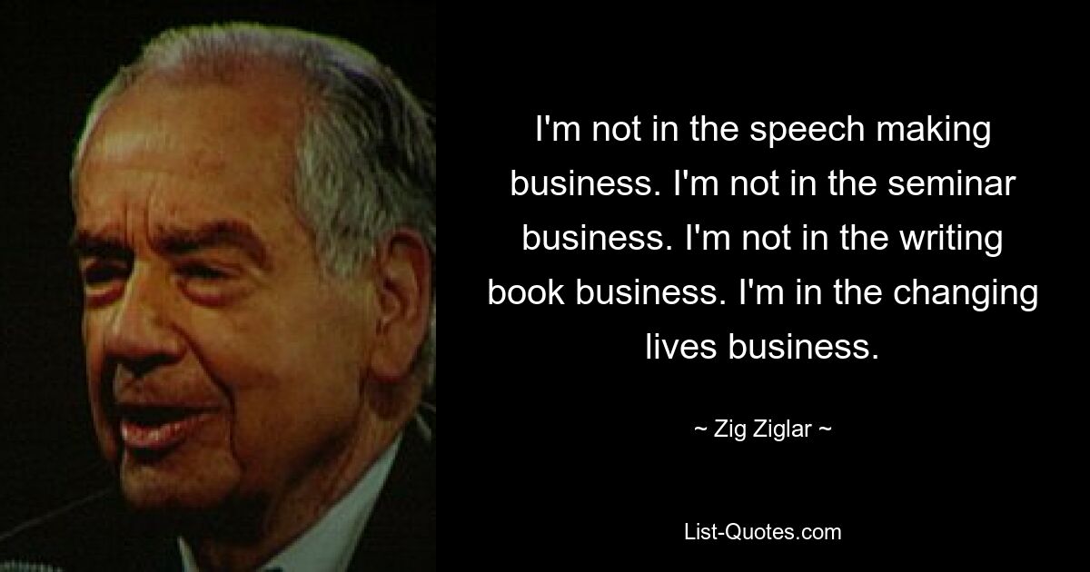 I'm not in the speech making business. I'm not in the seminar business. I'm not in the writing book business. I'm in the changing lives business. — © Zig Ziglar