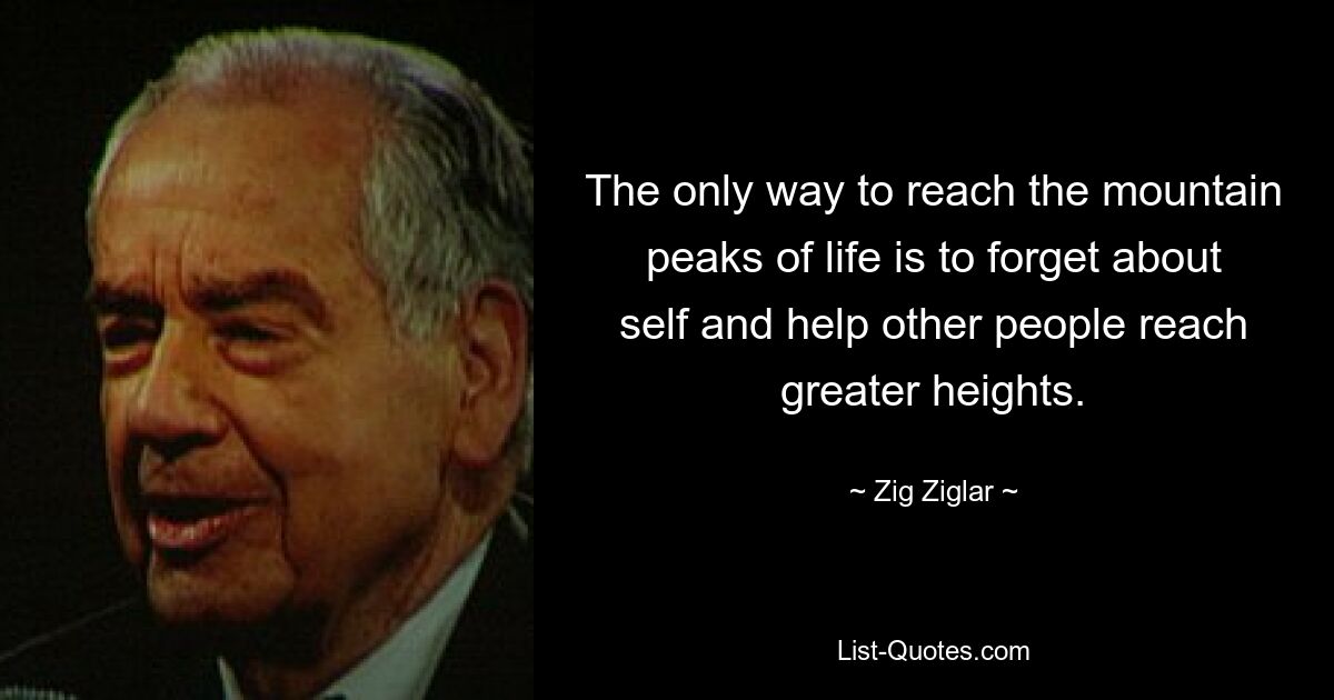 The only way to reach the mountain peaks of life is to forget about self and help other people reach greater heights. — © Zig Ziglar