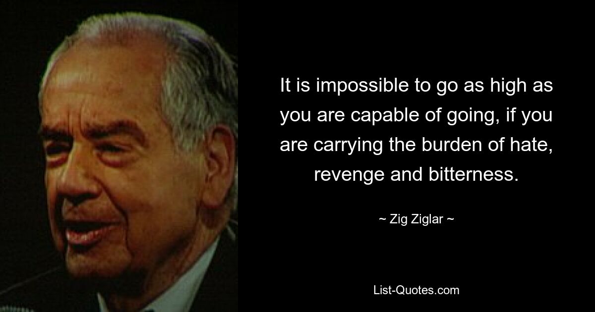 It is impossible to go as high as you are capable of going, if you are carrying the burden of hate, revenge and bitterness. — © Zig Ziglar