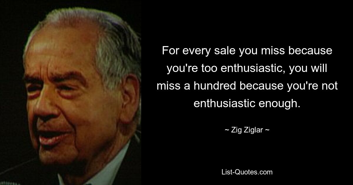 For every sale you miss because you're too enthusiastic, you will miss a hundred because you're not enthusiastic enough. — © Zig Ziglar