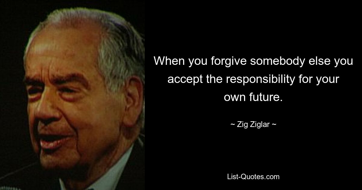 When you forgive somebody else you accept the responsibility for your own future. — © Zig Ziglar